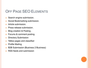 OFF PAGE SEO ELEMENTS
 Search engine submission.
 Social Bookmarking submission.
 Article submission.
 Press release submission.
 Blog creation & Posting .
 Forums & comment posting.
 Directory Submission
 Yellow pages and classified
 Profile Mailing
 B2B Submission (Business 2 Business)
 RSS feeds and submission
 
