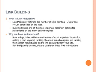LINK BUILDING
 What is Link Popularity?
Link Popularity refers to the number of links pointing TO your site
FROM other sites on the Web.
Building links is one of the most important factors in getting top
placements on the major search engines
 Why are links so important?
Now a days, inbound links are the one of most important factors for
getting a high keyword ranking, the most search engines are ranking
their search result based on the link popularity from your site.
Not the quantity of links, but the quality of those links is important.
 