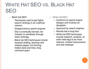 WHITE HAT SEO VS. BLACK HAT
SEO
 Black Hat SEO  White Hat SEO
 Techniques used to get higher
search rankings in an unethical
manner.
 Disapproved by search engines
 Site is eventually banned, de-
indexed or penalized through
lower rankings.
 Black hat SEO techniques include
keyword stuffing, doorway and
cloaked pages, link farming,
hidden texts and links, blog
comment spam.
 Conforms to search engine
designs and involves no
deception.
 Approved by search engines.
 Results last a long time.
 White hat SEO techniques
include research, analysis, re-
write meta tags to be more
relevant, content improvement
and web redesign.
 
