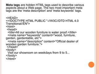 Meta tags are hidden HTML tags used to describe various
aspects about a Web page. The two most important meta
tags are the 'meta description' and 'meta keywords' tags.
<HEAD>
<<!DOCTYPE HTML PUBLIC "-//W3C//DTD HTML 4.0
Transitional//EN">
<html>
<head>
<title>All our wooden furniture is water proof.</title>
<meta name="keywords" content="wood, furniture,
garden, gardentable, etc">
<meta name="description" content="Official dealer of
wooden garden furniture.">
</head>
<body>
Visit our showroom on weekdays from 9 to 5...
</body>
</html>
 
