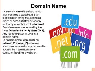 Domain Name
•A domain name is unique name
that identifies a website. It is an
identification string that defines a
realm of administrative autonomy
,authority or control on the Internet.
Domain names are formed by the
rules Domain Name System(DNS).
Any name register in DNS is a
domain name.
•A domain name represents an
Internet Protocol(IP) resource,
such as a personal computer used to
access the Internet, a server
computer hosting a website.
 