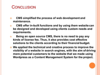 CONCLUSION
 CMS simplified the process of web development and
maintenance.
 CMS offer in-built functions and by using them website can
be designed and developed using clients custom needs and
requirements.
 Being an open source CMS, there is no need to pay any
kinds of license fee. Thus, it also provides cost effective
solutions to the clients according to their financial budget.
 We applied the technical and creative process to improve the
visibility of a website in search engines, with the aim of driving
more potential customers to the website that we made using
Wordpress as a Content Management System for the project.
 