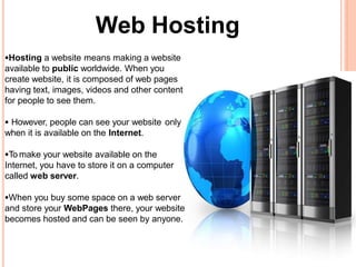 Web Hosting
Hosting a website means making a website
available to public worldwide. When you
create website, it is composed of web pages
having text, images, videos and other content
for people to see them.
 However, people can see your website only
when it is available on the Internet.
To make your website available on the
Internet, you have to store it on a computer
called web server.
When you buy some space on a web server
and store your WebPages there, your website
becomes hosted and can be seen by anyone.
 
