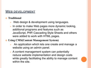 WEB DEVELOPMENT
 Traditional
 Web design & development using languages.
 In order to make Web pages more dynamic looking,
additional programs and features such as
JavaScript, PHP, Cascading Style Sheets and others
were added to work with HTML pages.
 Using CMS(Content Management System)
 An application which lets one create and manage a
website using an admin panel.
 A content management system can potentially
reduce website implementation and design costs
while greatly facilitating the ability to manage content
within the site.
 
