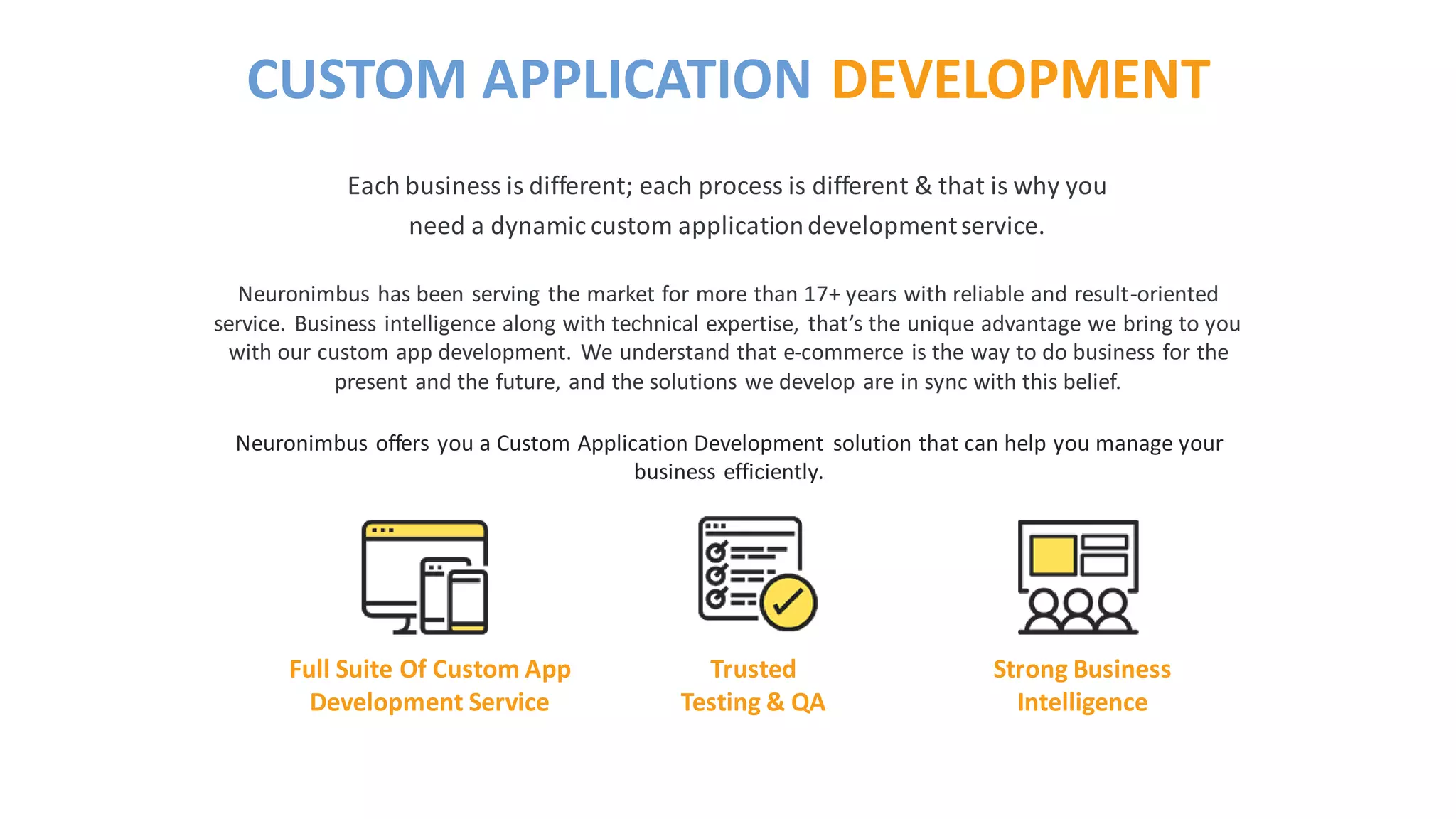 Neuronimbus has been serving the market for more than 17+ years with reliable and result-oriented
service. Business intelligence along with technical expertise, that’s the unique advantage we bring to you
with our custom app development. We understand that e-commerce is the way to do business for the
present and the future, and the solutions we develop are in sync with this belief.
Neuronimbus offers you a Custom Application Development solution that can help you manage your
business efficiently.
Each business is different; each process is different & that is why you
need a dynamic custom applicationdevelopmentservice.
CUSTOM APPLICATION DEVELOPMENT
Full Suite Of Custom App
Development Service
Trusted
Testing & QA
Strong Business
Intelligence
 