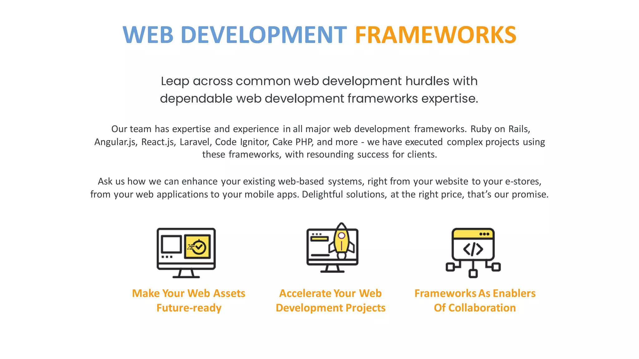 Our team has expertise and experience in all major web development frameworks. Ruby on Rails,
Angular.js, React.js, Laravel, Code Ignitor, Cake PHP, and more - we have executed complex projects using
these frameworks, with resounding success for clients.
Ask us how we can enhance your existing web-based systems, right from your website to your e-stores,
from your web applications to your mobile apps. Delightful solutions, at the right price, that’s our promise.
Leap across common web development hurdles with
dependable web development frameworks expertise.
WEB DEVELOPMENT FRAMEWORKS
Make Your Web Assets
Future-ready
Accelerate Your Web
Development Projects
FrameworksAs Enablers
Of Collaboration
 
