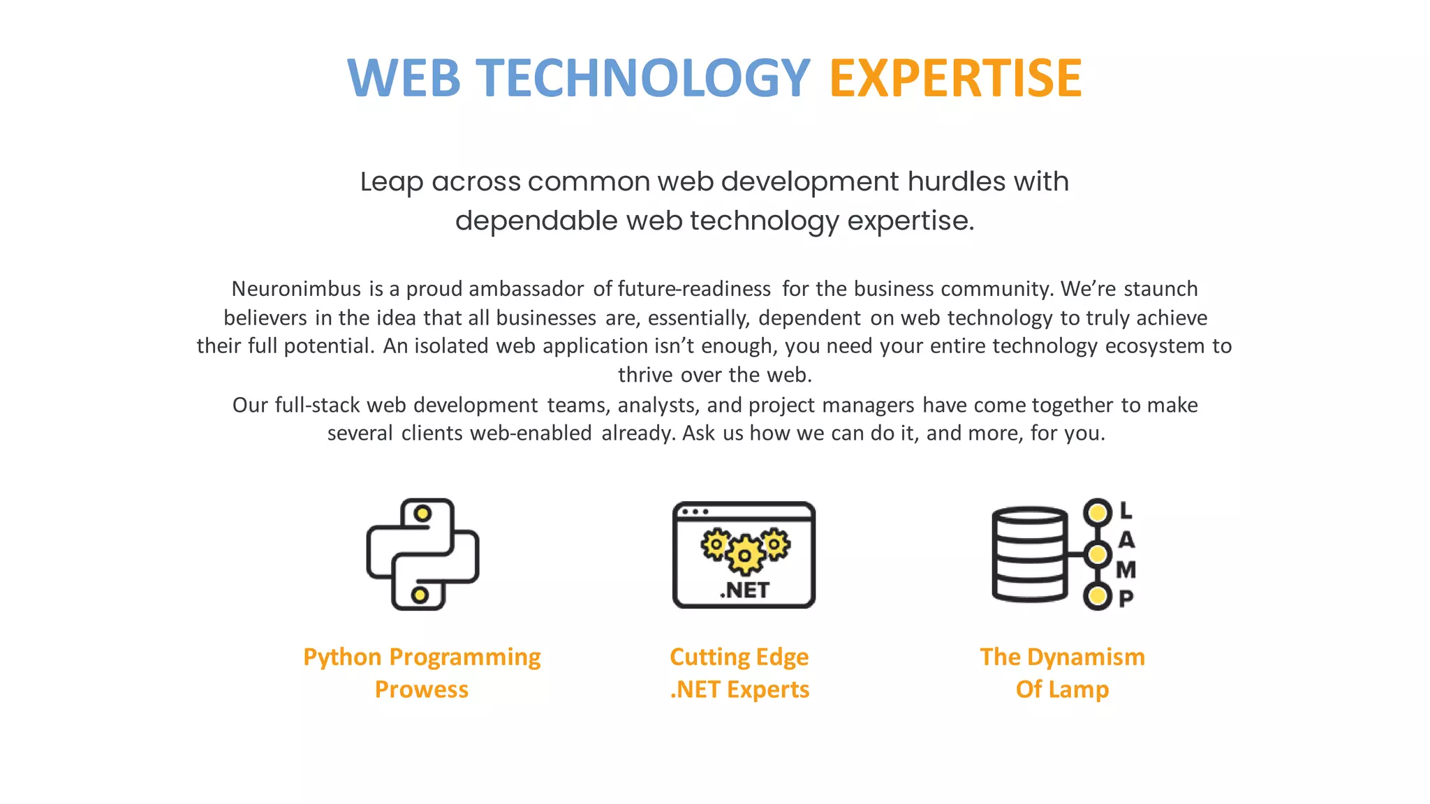 Neuronimbus is a proud ambassador of future-readiness for the business community. We’re staunch
believers in the idea that all businesses are, essentially, dependent on web technology to truly achieve
their full potential. An isolated web application isn’t enough, you need your entire technology ecosystem to
thrive over the web.
Our full-stack web development teams, analysts, and project managers have come together to make
several clients web-enabled already. Ask us how we can do it, and more, for you.
Leap across common web development hurdles with
dependable web technology expertise.
WEB TECHNOLOGY EXPERTISE
Python Programming
Prowess
Cutting Edge
.NET Experts
The Dynamism
Of Lamp
 