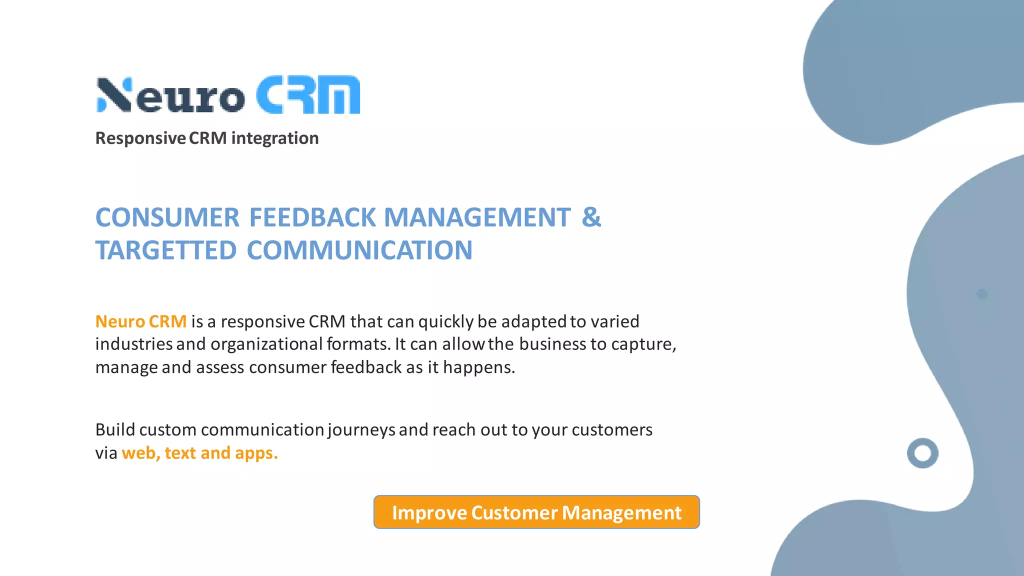 ResponsiveCRM integration
CONSUMER FEEDBACK MANAGEMENT &
TARGETTED COMMUNICATION
Neuro CRM is a responsive CRM that can quickly be adaptedto varied
industries and organizational formats. It can allowthe business to capture,
manage and assess consumer feedback as it happens.
Build custom communicationjourneys and reach out to your customers
via web, text and apps.
Improve Customer Management
 