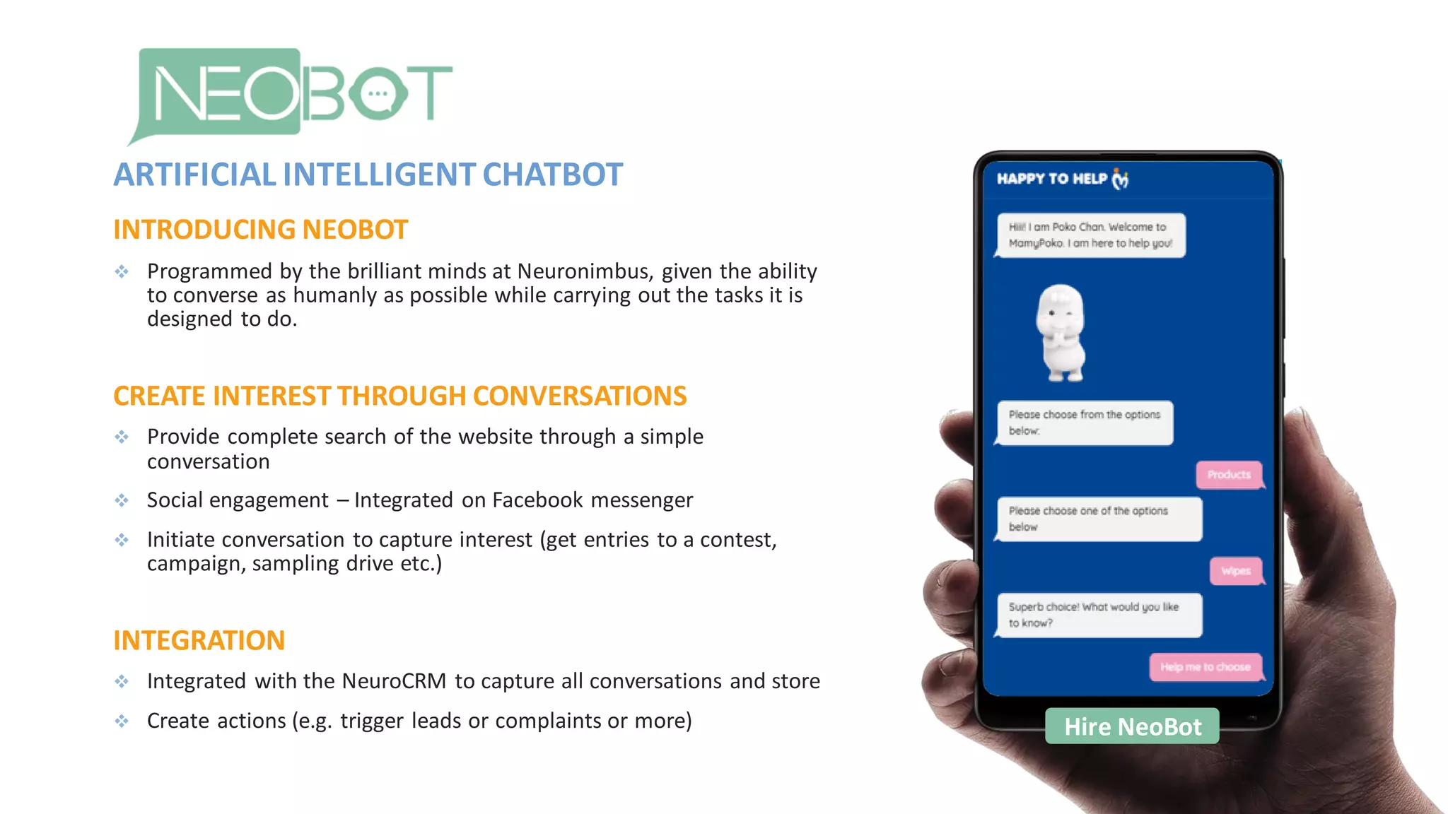 INTRODUCING NEOBOT
❖ Programmed by the brilliant minds at Neuronimbus, given the ability
to converse as humanly as possible while carrying out the tasks it is
designed to do.
CREATE INTEREST THROUGH CONVERSATIONS
❖ Provide complete search of the website through a simple
conversation
❖ Social engagement – Integrated on Facebook messenger
❖ Initiate conversation to capture interest (get entries to a contest,
campaign, sampling drive etc.)
INTEGRATION
❖ Integrated with the NeuroCRM to capture all conversations and store
❖ Create actions (e.g. trigger leads or complaints or more)
ARTIFICIAL INTELLIGENT CHATBOT
Hire NeoBot
 