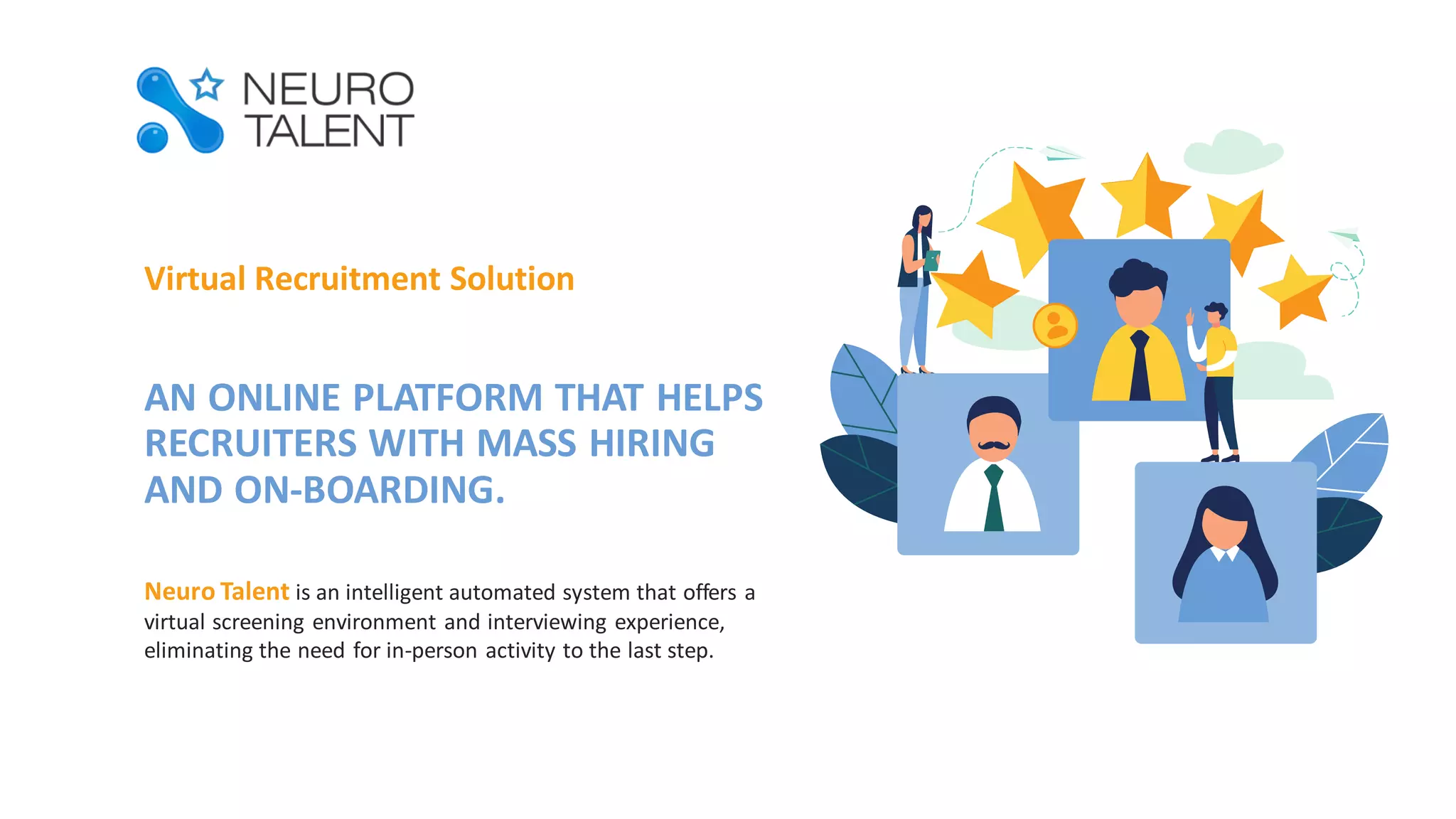 Virtual Recruitment Solution
AN ONLINE PLATFORM THAT HELPS
RECRUITERS WITH MASS HIRING
AND ON-BOARDING.
Neuro Talent is an intelligent automated system that offers a
virtual screening environment and interviewing experience,
eliminating the need for in-person activity to the last step.
 