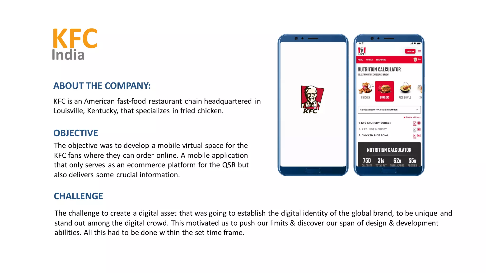 KFC
India
The objective was to develop a mobile virtual space for the
KFC fans where they can order online. A mobile application
that only serves as an ecommerce platform for the QSR but
also delivers some crucial information.
OBJECTIVE
ABOUT THE COMPANY:
KFC is an American fast-food restaurant chain headquartered in
Louisville, Kentucky, that specializes in fried chicken.
The challenge to create a digital asset that was going to establish the digital identity of the global brand, to be unique and
stand out among the digital crowd. This motivated us to push our limits & discover our span of design & development
abilities. All this had to be done within the set time frame.
CHALLENGE
 
