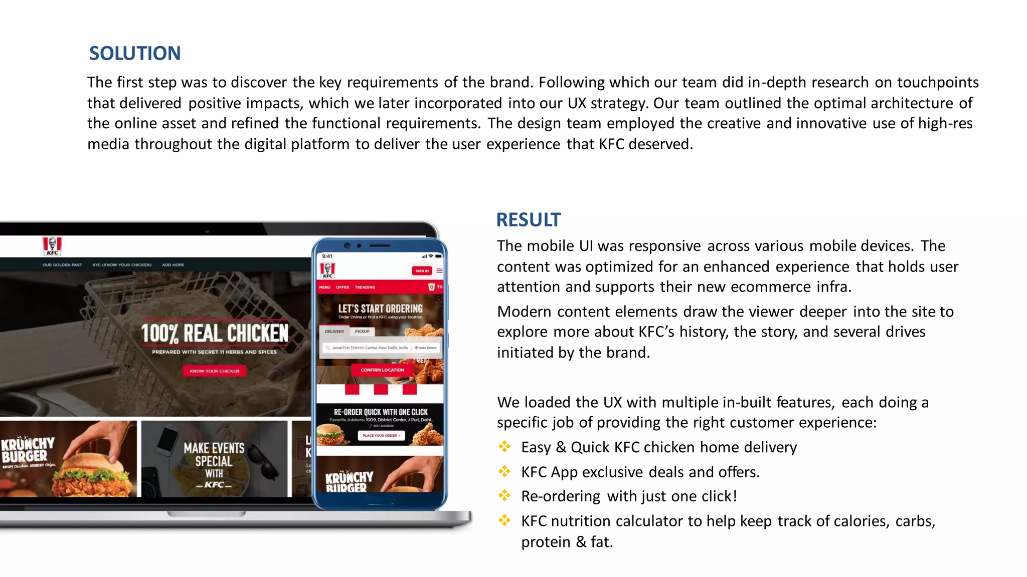 The mobile UI was responsive across various mobile devices. The
content was optimized for an enhanced experience that holds user
attention and supports their new ecommerce infra.
Modern content elements draw the viewer deeper into the site to
explore more about KFC’s history, the story, and several drives
initiated by the brand.
We loaded the UX with multiple in-built features, each doing a
specific job of providing the right customer experience:
❖ Easy & Quick KFC chicken home delivery
❖ KFC App exclusive deals and offers.
❖ Re-ordering with just one click!
❖ KFC nutrition calculator to help keep track of calories, carbs,
protein & fat.
The first step was to discover the key requirements of the brand. Following which our team did in-depth research on touchpoints
that delivered positive impacts, which we later incorporated into our UX strategy. Our team outlined the optimal architecture of
the online asset and refined the functional requirements. The design team employed the creative and innovative use of high-res
media throughout the digital platform to deliver the user experience that KFC deserved.
SOLUTION
RESULT
 
