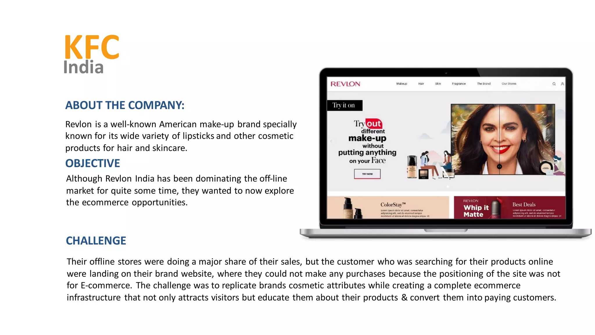 KFC
India
Although Revlon India has been dominating the off-line
market for quite some time, they wanted to now explore
the ecommerce opportunities.
OBJECTIVE
ABOUT THE COMPANY:
Revlon is a well-known American make-up brand specially
known for its wide variety of lipsticks and other cosmetic
products for hair and skincare.
Their offline stores were doing a major share of their sales, but the customer who was searching for their products online
were landing on their brand website, where they could not make any purchases because the positioning of the site was not
for E-commerce. The challenge was to replicate brands cosmetic attributes while creating a complete ecommerce
infrastructure that not only attracts visitors but educate them about their products & convert them into paying customers.
CHALLENGE
 