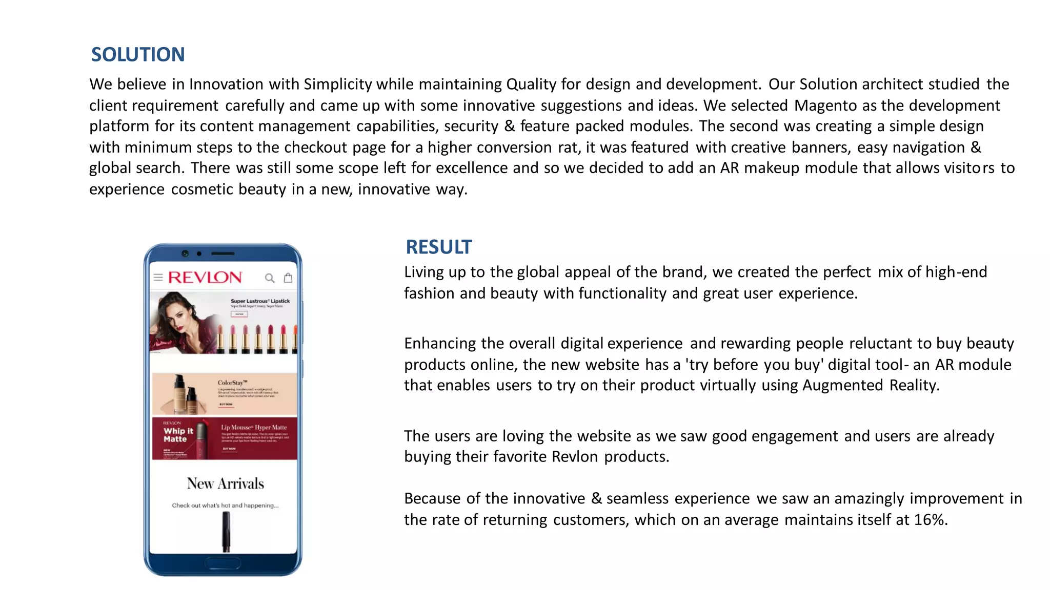 Living up to the global appeal of the brand, we created the perfect mix of high-end
fashion and beauty with functionality and great user experience.
Enhancing the overall digital experience and rewarding people reluctant to buy beauty
products online, the new website has a 'try before you buy' digital tool- an AR module
that enables users to try on their product virtually using Augmented Reality.
The users are loving the website as we saw good engagement and users are already
buying their favorite Revlon products.
Because of the innovative & seamless experience we saw an amazingly improvement in
the rate of returning customers, which on an average maintains itself at 16%.
We believe in Innovation with Simplicity while maintaining Quality for design and development. Our Solution architect studied the
client requirement carefully and came up with some innovative suggestions and ideas. We selected Magento as the development
platform for its content management capabilities, security & feature packed modules. The second was creating a simple design
with minimum steps to the checkout page for a higher conversion rat, it was featured with creative banners, easy navigation &
global search. There was still some scope left for excellence and so we decided to add an AR makeup module that allows visitors to
experience cosmetic beauty in a new, innovative way.
SOLUTION
RESULT
 