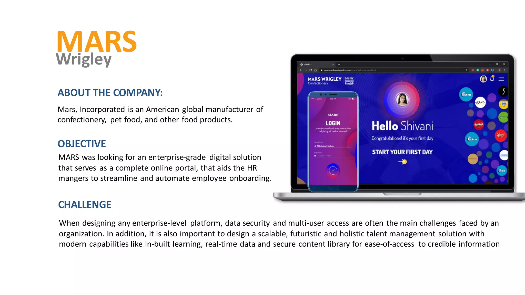 MARS
Wrigley
MARS was looking for an enterprise-grade digital solution
that serves as a complete online portal, that aids the HR
mangers to streamline and automate employee onboarding.
OBJECTIVE
ABOUT THE COMPANY:
Mars, Incorporated is an American global manufacturer of
confectionery, pet food, and other food products.
When designing any enterprise-level platform, data security and multi-user access are often the main challenges faced by an
organization. In addition, it is also important to design a scalable, futuristic and holistic talent management solution with
modern capabilities like In-built learning, real-time data and secure content library for ease-of-access to credible information
CHALLENGE
 