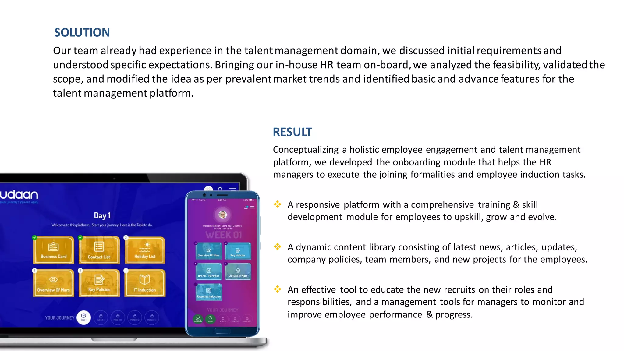 Conceptualizing a holistic employee engagement and talent management
platform, we developed the onboarding module that helps the HR
managers to execute the joining formalities and employee induction tasks.​
❖ A responsive platform with a comprehensive training & skill
development module for employees to upskill, grow and evolve.
❖ A dynamic content library consisting of latest news, articles, updates,
company policies, team members, and new projects for the employees.
❖ An effective tool to educate the new recruits on their roles and
responsibilities, and a management tools for managers to monitor and
improve employee performance & progress.
Our team already had experience in the talentmanagement domain, we discussed initialrequirementsand
understoodspecific expectations. Bringing our in-house HR team on-board,we analyzed the feasibility, validatedthe
scope, and modified the idea as per prevalentmarket trends and identifiedbasic and advancefeatures for the
talent management platform.
SOLUTION
RESULT
 