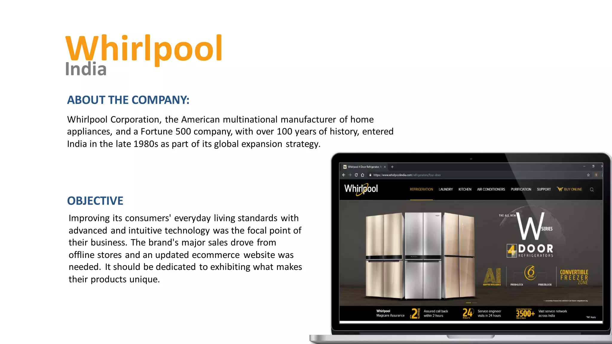 Whirlpool
India
Improving its consumers' everyday living standards with
advanced and intuitive technology was the focal point of
their business. The brand's major sales drove from
offline stores and an updated ecommerce website was
needed. It should be dedicated to exhibiting what makes
their products unique.
OBJECTIVE
ABOUT THE COMPANY:
Whirlpool Corporation, the American multinational manufacturer of home
appliances, and a Fortune 500 company, with over 100 years of history, entered
India in the late 1980s as part of its global expansion strategy.
 
