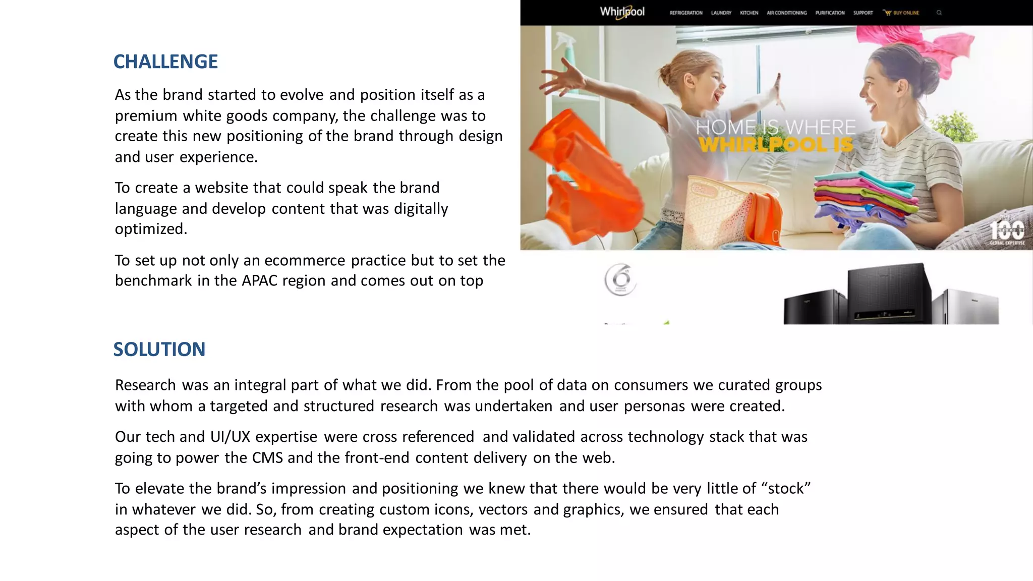 As the brand started to evolve and position itself as a
premium white goods company, the challenge was to
create this new positioning of the brand through design
and user experience.
To create a website that could speak the brand
language and develop content that was digitally
optimized.
To set up not only an ecommerce practice but to set the
benchmark in the APAC region and comes out on top
CHALLENGE
Research was an integral part of what we did. From the pool of data on consumers we curated groups
with whom a targeted and structured research was undertaken and user personas were created.
Our tech and UI/UX expertise were cross referenced and validated across technology stack that was
going to power the CMS and the front-end content delivery on the web.
To elevate the brand’s impression and positioning we knew that there would be very little of “stock”
in whatever we did. So, from creating custom icons, vectors and graphics, we ensured that each
aspect of the user research and brand expectation was met.
SOLUTION
 
