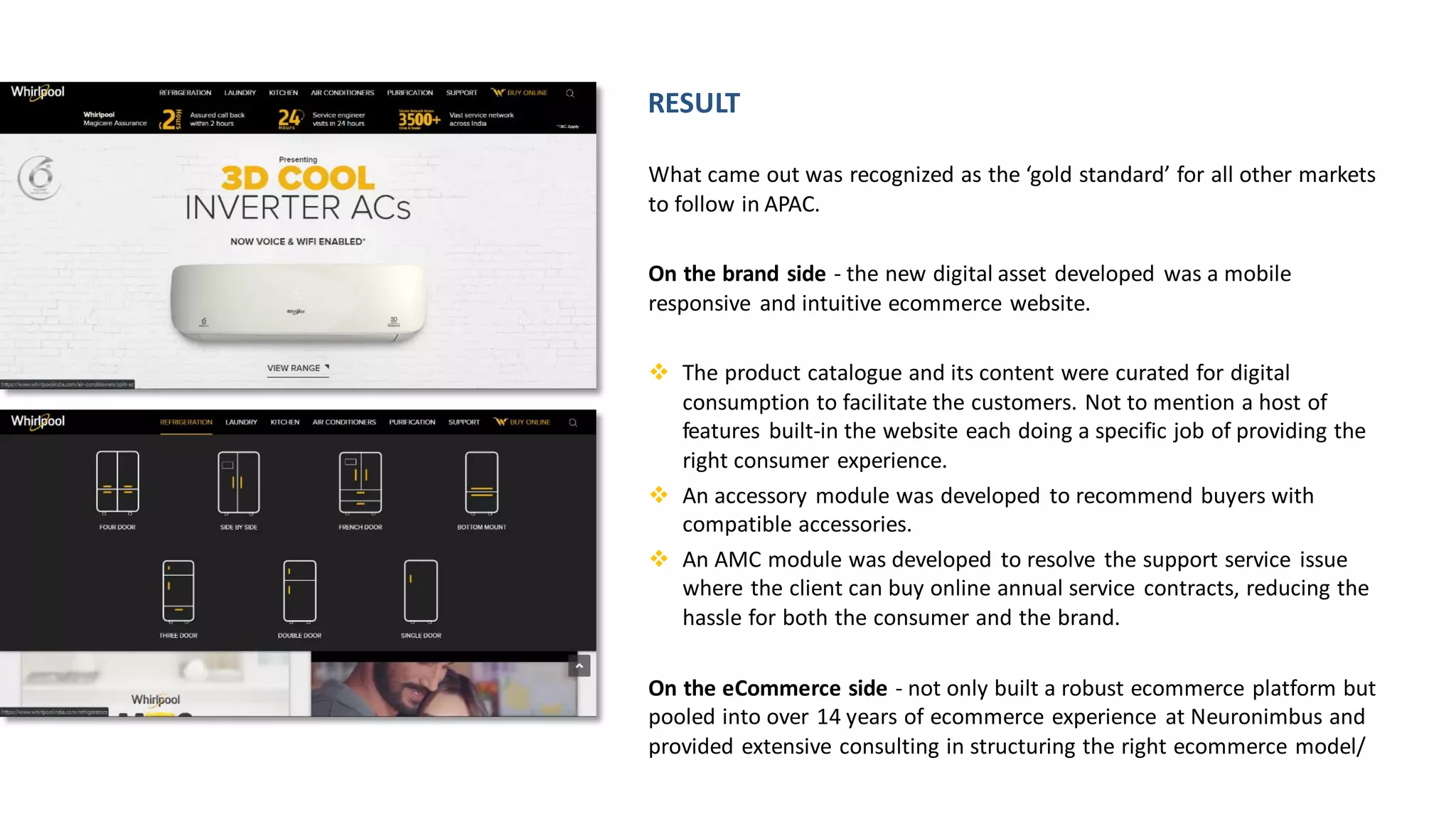 What came out was recognized as the ‘gold standard’ for all other markets
to follow in APAC.
On the brand side - the new digital asset developed was a mobile
responsive and intuitive ecommerce website.
❖ The product catalogue and its content were curated for digital
consumption to facilitate the customers. Not to mention a host of
features built-in the website each doing a specific job of providing the
right consumer experience.
❖ An accessory module was developed to recommend buyers with
compatible accessories.
❖ An AMC module was developed to resolve the support service issue
where the client can buy online annual service contracts, reducing the
hassle for both the consumer and the brand.
On the eCommerce side - not only built a robust ecommerce platform but
pooled into over 14 years of ecommerce experience at Neuronimbus and
provided extensive consulting in structuring the right ecommerce model/
RESULT
 