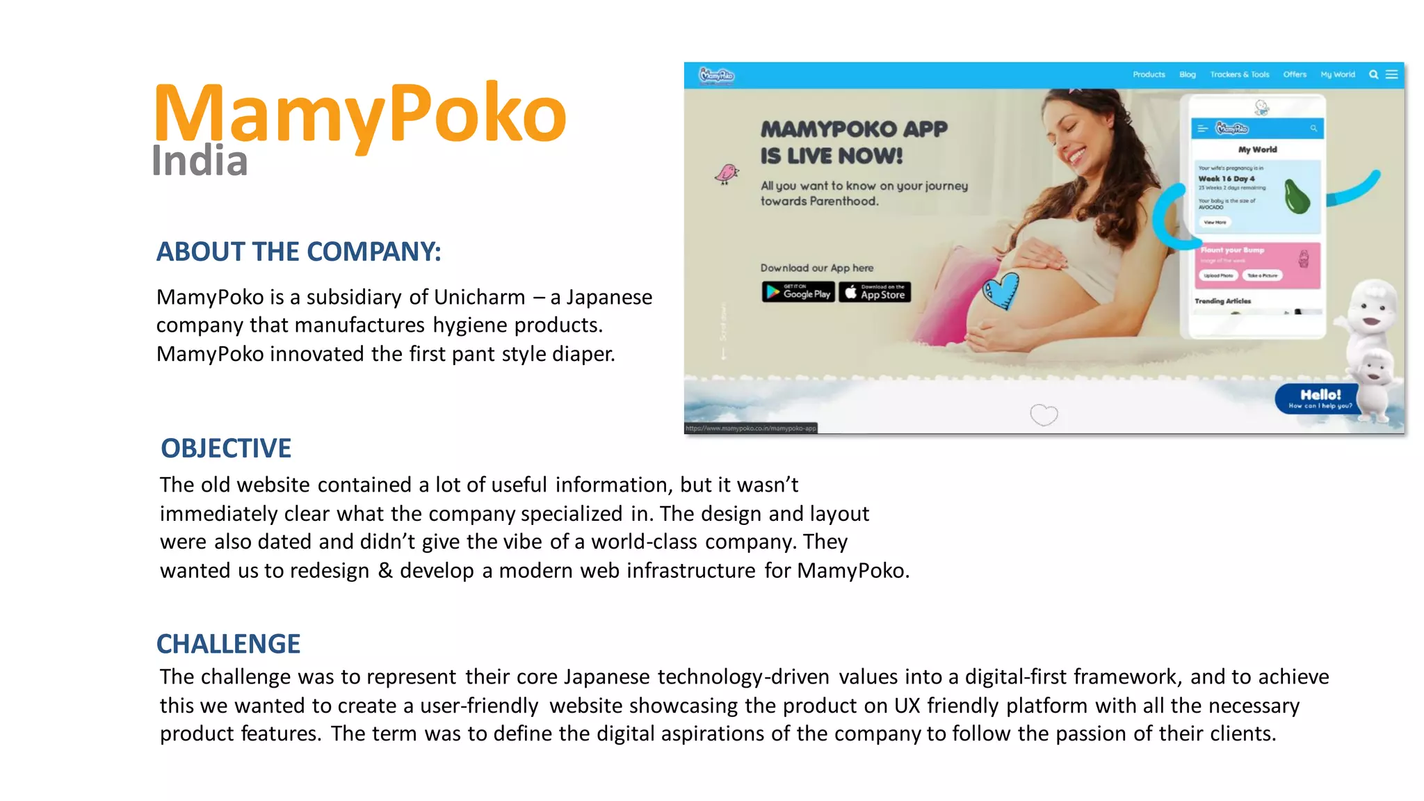 MamyPoko
India
The old website contained a lot of useful information, but it wasn’t
immediately clear what the company specialized in. The design and layout
were also dated and didn’t give the vibe of a world-class company. They
wanted us to redesign & develop a modern web infrastructure for MamyPoko.
OBJECTIVE
ABOUT THE COMPANY:
MamyPoko is a subsidiary of Unicharm – a Japanese
company that manufactures hygiene products.
MamyPoko innovated the first pant style diaper.
The challenge was to represent their core Japanese technology-driven values into a digital-first framework, and to achieve
this we wanted to create a user-friendly website showcasing the product on UX friendly platform with all the necessary
product features. The term was to define the digital aspirations of the company to follow the passion of their clients.
CHALLENGE
 