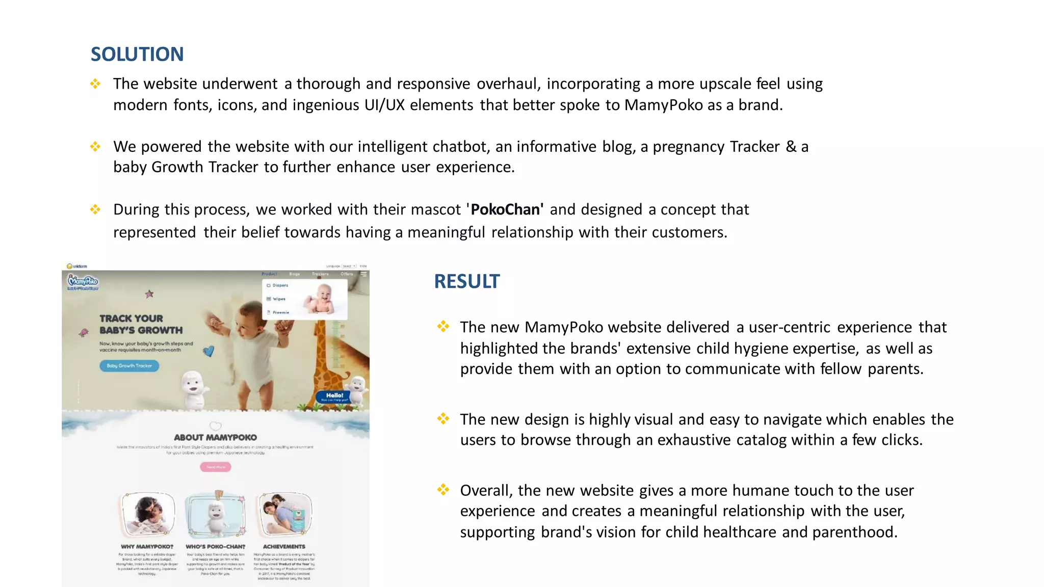 ❖ The new MamyPoko website delivered a user-centric experience that
highlighted the brands' extensive child hygiene expertise, as well as
provide them with an option to communicate with fellow parents.
❖ The new design is highly visual and easy to navigate which enables the
users to browse through an exhaustive catalog within a few clicks.
❖ Overall, the new website gives a more humane touch to the user
experience and creates a meaningful relationship with the user,
supporting brand's vision for child healthcare and parenthood.
❖ The website underwent a thorough and responsive overhaul, incorporating a more upscale feel using
modern fonts, icons, and ingenious UI/UX elements that better spoke to MamyPoko as a brand.
❖ We powered the website with our intelligent chatbot, an informative blog, a pregnancy Tracker & a
baby Growth Tracker to further enhance user experience.
❖ During this process, we worked with their mascot 'PokoChan' and designed a concept that
represented their belief towards having a meaningful relationship with their customers.
SOLUTION
RESULT
 