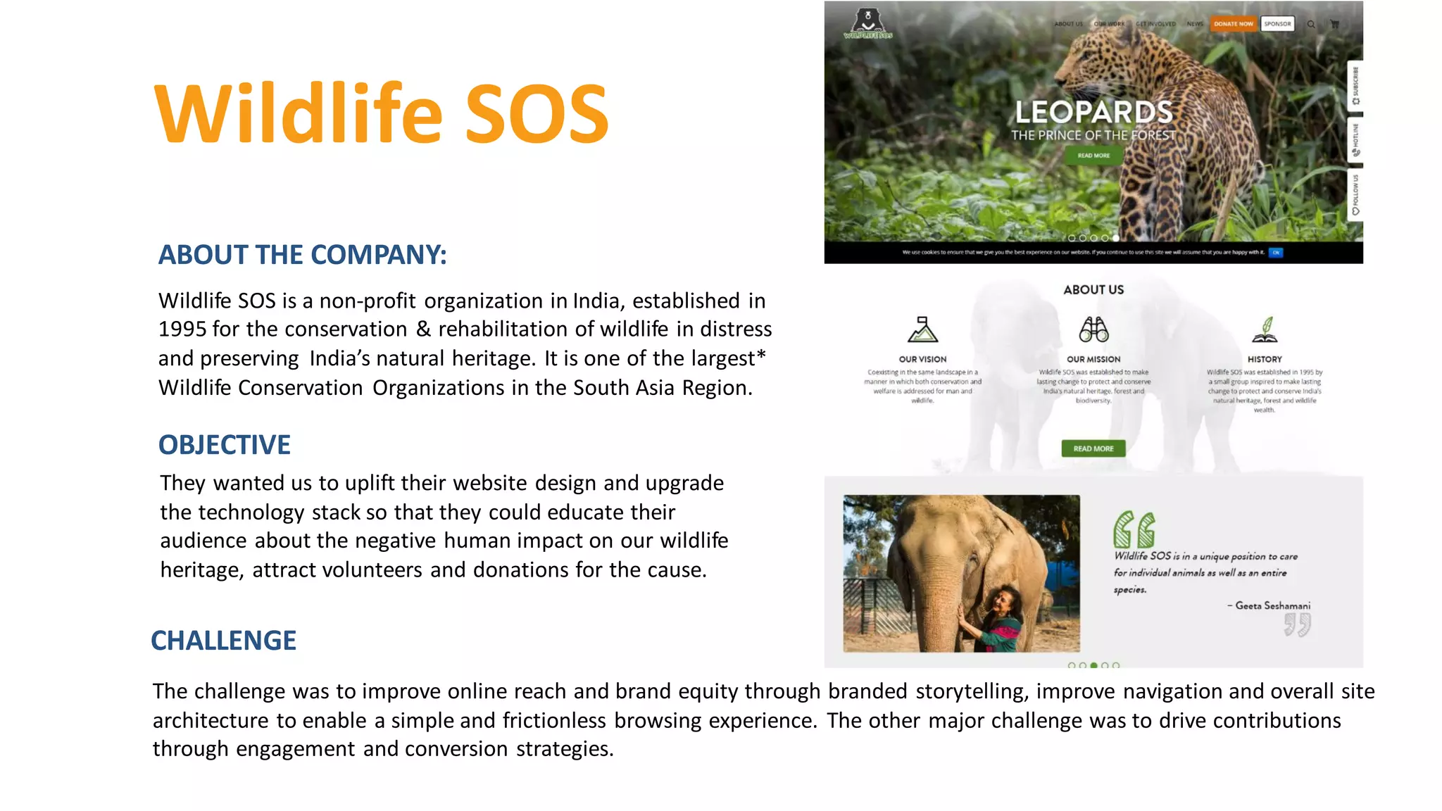 ABOUT THE COMPANY:
Wildlife SOS is a non-profit organization in India, established in
1995 for the conservation & rehabilitation of wildlife in distress
and preserving India’s natural heritage. It is one of the largest*
Wildlife Conservation Organizations in the South Asia Region.
Wildlife SOS
They wanted us to uplift their website design and upgrade
the technology stack so that they could educate their
audience about the negative human impact on our wildlife
heritage, attract volunteers and donations for the cause.
OBJECTIVE
The challenge was to improve online reach and brand equity through branded storytelling, improve navigation and overall site
architecture to enable a simple and frictionless browsing experience. The other major challenge was to drive contributions
through engagement and conversion strategies.
CHALLENGE
 