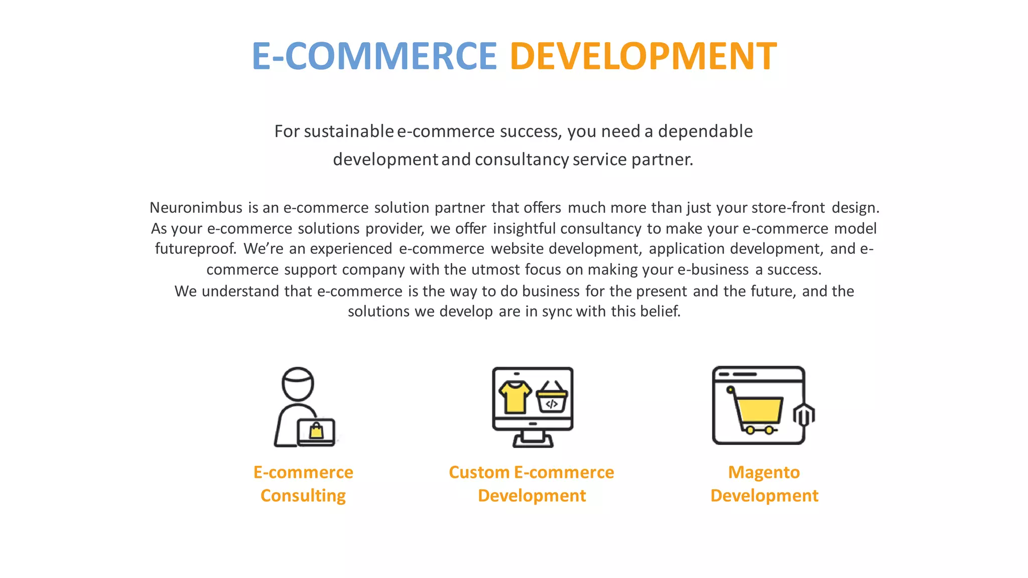 Neuronimbus is an e-commerce solution partner that offers much more than just your store-front design.
As your e-commerce solutions provider, we offer insightful consultancy to make your e-commerce model
futureproof. We’re an experienced e-commerce website development, application development, and e-
commerce support company with the utmost focus on making your e-business a success.
We understand that e-commerce is the way to do business for the present and the future, and the
solutions we develop are in sync with this belief.
For sustainablee-commerce success, you need a dependable
developmentand consultancy service partner.
E-COMMERCE DEVELOPMENT
E-commerce
Consulting
Custom E-commerce
Development
Magento
Development
 