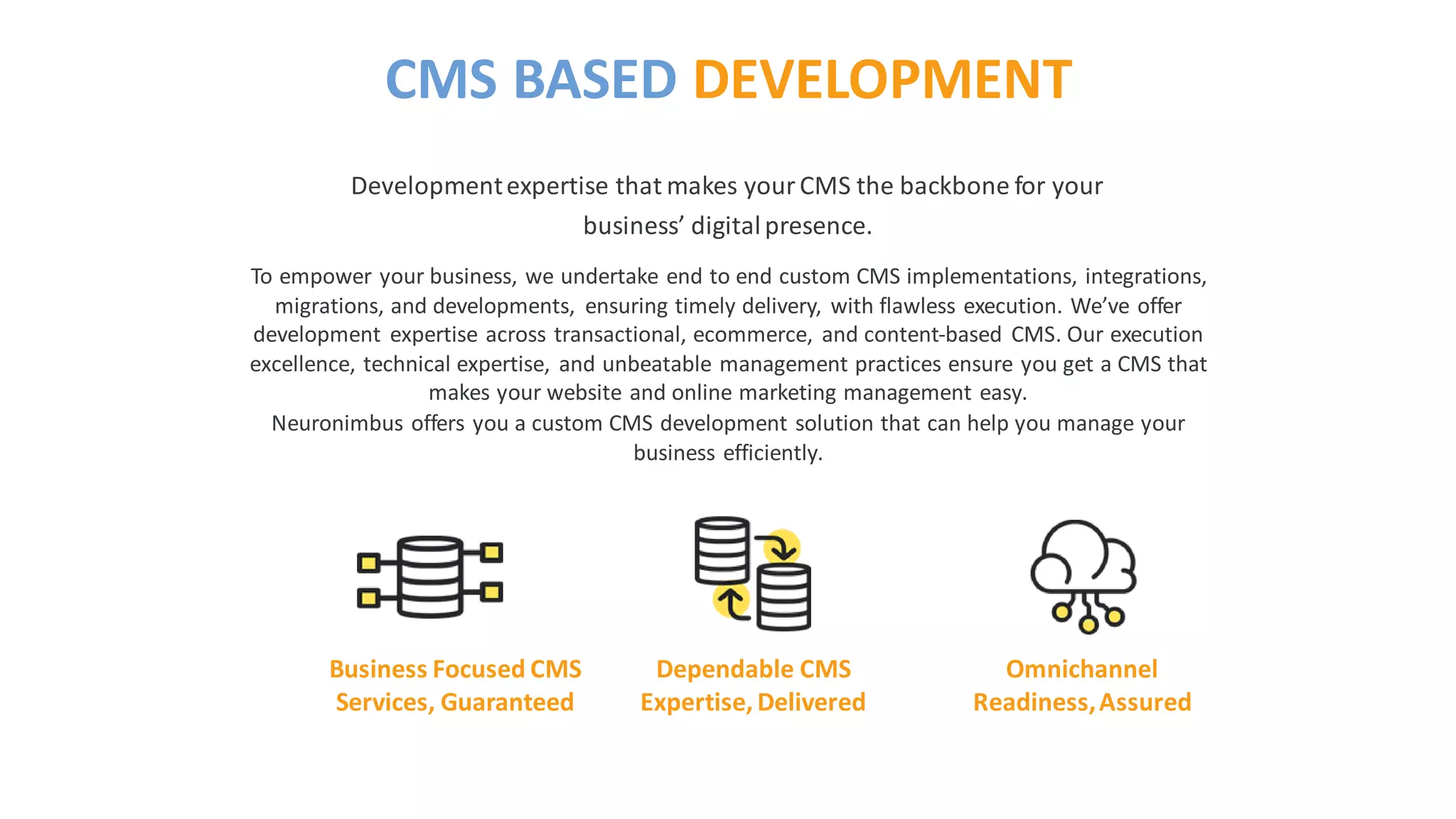 To empower your business, we undertake end to end custom CMS implementations, integrations,
migrations, and developments, ensuring timely delivery, with flawless execution. We’ve offer
development expertise across transactional, ecommerce, and content-based CMS. Our execution
excellence, technical expertise, and unbeatable management practices ensure you get a CMS that
makes your website and online marketing management easy.
Neuronimbus offers you a custom CMS development solution that can help you manage your
business efficiently.
Developmentexpertise that makes yourCMS the backbone for your
business’ digitalpresence.
CMS BASED DEVELOPMENT
Business Focused CMS
Services, Guaranteed
Dependable CMS
Expertise, Delivered
Omnichannel
Readiness,Assured
 