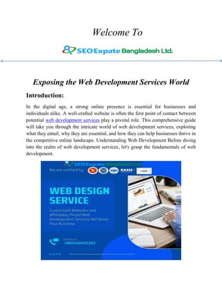 Welcome To
Exposing the Web Development Services World
Introduction:
In the digital age, a strong online presence is essential for businesses and
individuals alike. A well-crafted website is often the first point of contact between
potential web development services play a pivotal role. This comprehensive guide
will take you through the intricate world of web development services, exploring
what they entail, why they are essential, and how they can help businesses thrive in
the competitive online landscape. Understanding Web Development Before diving
into the realm of web development services, let's grasp the fundamentals of web
development.
 