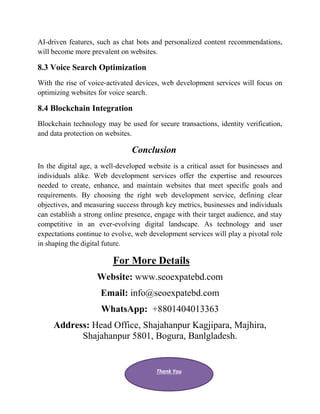 AI-driven features, such as chat bots and personalized content recommendations,
will become more prevalent on websites.
8.3 Voice Search Optimization
With the rise of voice-activated devices, web development services will focus on
optimizing websites for voice search.
8.4 Blockchain Integration
Blockchain technology may be used for secure transactions, identity verification,
and data protection on websites.
Conclusion
In the digital age, a well-developed website is a critical asset for businesses and
individuals alike. Web development services offer the expertise and resources
needed to create, enhance, and maintain websites that meet specific goals and
requirements. By choosing the right web development service, defining clear
objectives, and measuring success through key metrics, businesses and individuals
can establish a strong online presence, engage with their target audience, and stay
competitive in an ever-evolving digital landscape. As technology and user
expectations continue to evolve, web development services will play a pivotal role
in shaping the digital future.
For More Details
Website: www.seoexpatebd.com
Email: info@seoexpatebd.com
WhatsApp: +8801404013363
Address: Head Office, Shajahanpur Kagjipara, Majhira,
Shajahanpur 5801, Bogura, Banlgladesh.
Thank You
 