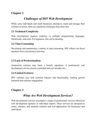 Chapter 2
Challenges of DIY Web Development
While some individuals and small businesses attempt to create and manage their
websites in-house, there are significant challenges they often face.
2.1 Technical Complexity
Web development requires expertise in multiple programming languages,
frameworks, and tools. For beginners, this can be daunting.
2.2 Time-Consuming
Developing and maintaining a website is time-consuming. DIY efforts can divert
attention from core business activities.
2.3 Lack of Professionalism
Amateurish websites may harm a brand's reputation. A professional web
development service ensures a polished and user-friendly site.
2.4 Limited Features
DIY websites may lack essential features and functionality, limiting growth
potential and customer engagement.
Chapter 3
What Are Web Development Services?
Web development services encompass a range of professional services offered by
web development agencies or individual experts. These services are designed to
create, enhance, and maintain websites and web applications for businesses and
individuals.
 
