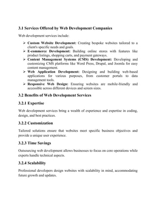 3.1 Services Offered by Web Development Companies
Web development services include:
 Custom Website Development: Creating bespoke websites tailored to a
client's specific needs and goals.
 E-commerce Development: Building online stores with features like
product listings, shopping carts, and payment gateways.
 Content Management Systems (CMS) Development: Developing and
customizing CMS platforms like Word Press, Drupal, and Joomla for easy
content management.
 Web Application Development: Designing and building web-based
applications for various purposes, from customer portals to data
management tools.
 Responsive Web Design: Ensuring websites are mobile-friendly and
accessible across different devices and screen sizes.
3.2 Benefits of Web Development Services
3.2.1 Expertise
Web development services bring a wealth of experience and expertise in coding,
design, and best practices.
3.2.2 Customization
Tailored solutions ensure that websites meet specific business objectives and
provide a unique user experience.
3.2.3 Time Savings
Outsourcing web development allows businesses to focus on core operations while
experts handle technical aspects.
3.2.4 Scalability
Professional developers design websites with scalability in mind, accommodating
future growth and updates.
 