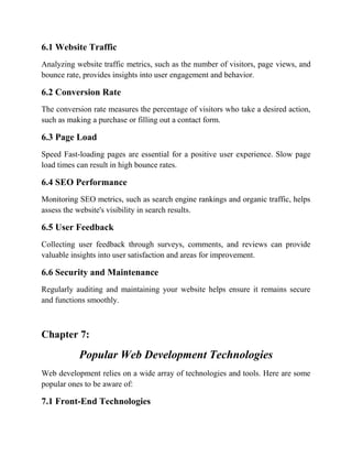 6.1 Website Traffic
Analyzing website traffic metrics, such as the number of visitors, page views, and
bounce rate, provides insights into user engagement and behavior.
6.2 Conversion Rate
The conversion rate measures the percentage of visitors who take a desired action,
such as making a purchase or filling out a contact form.
6.3 Page Load
Speed Fast-loading pages are essential for a positive user experience. Slow page
load times can result in high bounce rates.
6.4 SEO Performance
Monitoring SEO metrics, such as search engine rankings and organic traffic, helps
assess the website's visibility in search results.
6.5 User Feedback
Collecting user feedback through surveys, comments, and reviews can provide
valuable insights into user satisfaction and areas for improvement.
6.6 Security and Maintenance
Regularly auditing and maintaining your website helps ensure it remains secure
and functions smoothly.
Chapter 7:
Popular Web Development Technologies
Web development relies on a wide array of technologies and tools. Here are some
popular ones to be aware of:
7.1 Front-End Technologies
 