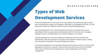Types of Web
Development Services
Front-End Development: This focuses on the visual aspects of a website that users interact
with, including layout, design, and navigation. Developers use languages like HTML, CSS, and
JavaScript to build user interfaces that are intuitive and aesthetically pleasing.
Back-End Development: This is the behind-the-scenes part of a website that ensures
everything functions properly. Back-end developers work on the server-side, managing
databases, servers, and applications that make the website run smoothly.
Full-Stack Development: Full-stack developers handle both front-end and back-end
development. They have expertise in all aspects of the website creation process, making
them versatile and valuable in the web development industry.
E-commerce Development: For businesses looking to sell products online, e-commerce web
development services are essential. These services help create secure and user-friendly
online stores with features like shopping carts, payment gateways, and inventory
management.
 