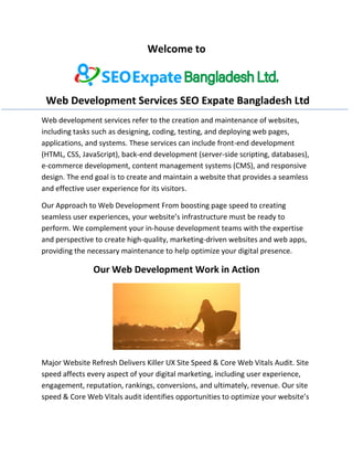 Welcome to
Web Development Services SEO Expate Bangladesh Ltd
Web development services refer to the creation and maintenance of websites,
including tasks such as designing, coding, testing, and deploying web pages,
applications, and systems. These services can include front-end development
(HTML, CSS, JavaScript), back-end development (server-side scripting, databases),
e-commerce development, content management systems (CMS), and responsive
design. The end goal is to create and maintain a website that provides a seamless
and effective user experience for its visitors.
Our Approach to Web Development From boosting page speed to creating
seamless user experiences, your website’s infrastructure must be ready to
perform. We complement your in-house development teams with the expertise
and perspective to create high-quality, marketing-driven websites and web apps,
providing the necessary maintenance to help optimize your digital presence.
Our Web Development Work in Action
Major Website Refresh Delivers Killer UX Site Speed & Core Web Vitals Audit. Site
speed affects every aspect of your digital marketing, including user experience,
engagement, reputation, rankings, conversions, and ultimately, revenue. Our site
speed & Core Web Vitals audit identifies opportunities to optimize your website’s
 