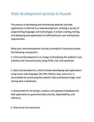 Web development services in Kuwait
The process of developing and maintaining websites and web
applications is referred to as web development. Utilizing a variety of
programming languages and technologies, it entails creating, testing,
and deploying web applications to fulfill particular user and business
requirements.
What does web development actually accomplish? It primarily entails
the following components:
1. Front-end development is in charge of developing the website's user
interface and interactive parts using HTML, CSS, and JavaScript.
2. Back-end development, which includes developing web applications
using server-side languages like PHP, Python, Java, and so on, is
accountable for processing the website's data and business logic. And
storing data in databases.
3. Responsible for the design, creation, and upkeep of databases for
web applications to guarantee data security, dependability, and
efficiency.
4. Web server the executives
 