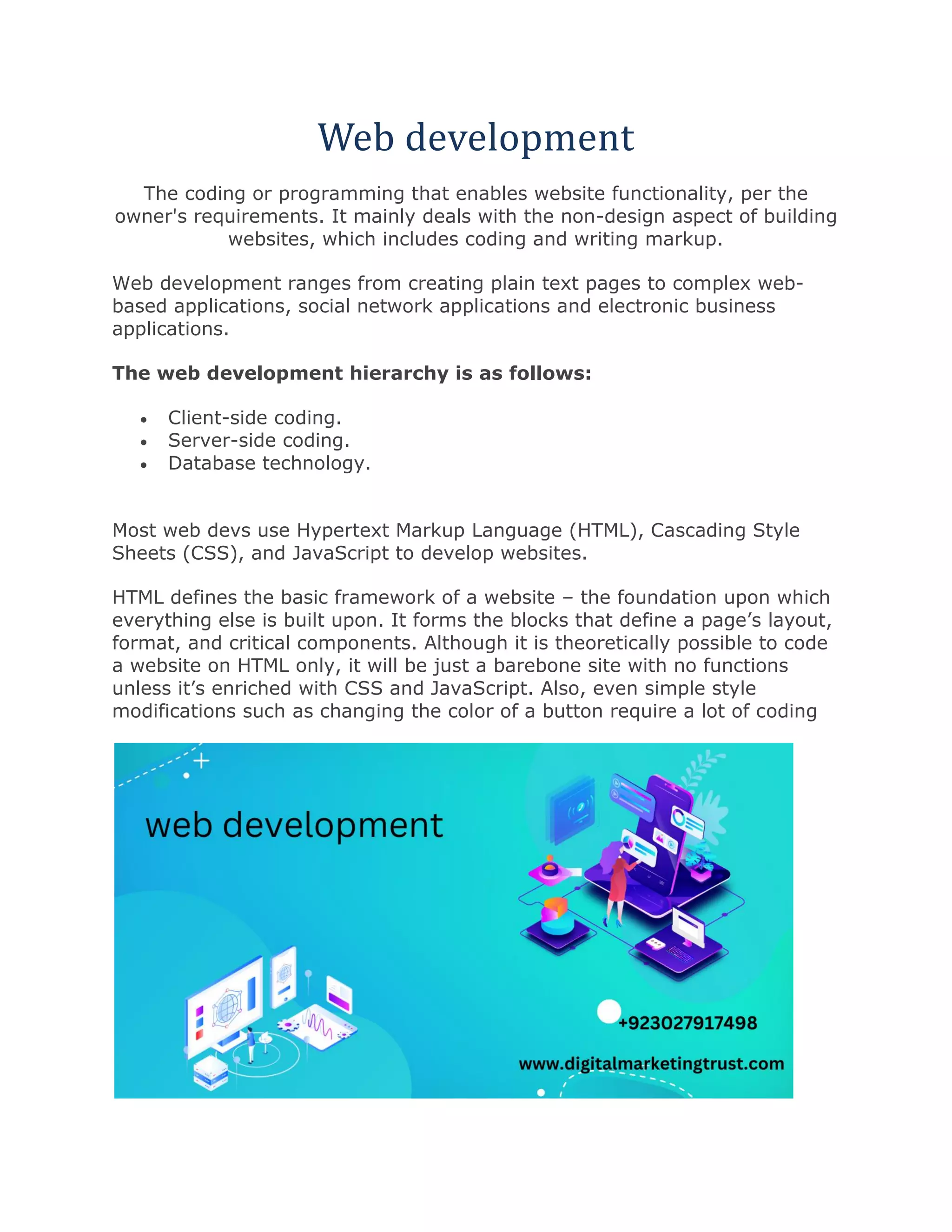 Web development
The coding or programming that enables website functionality, per the
owner's requirements. It mainly deals with the non-design aspect of building
websites, which includes coding and writing markup.
Web development ranges from creating plain text pages to complex web-
based applications, social network applications and electronic business
applications.
The web development hierarchy is as follows:
• Client-side coding.
• Server-side coding.
• Database technology.
Most web devs use Hypertext Markup Language (HTML), Cascading Style
Sheets (CSS), and JavaScript to develop websites.
HTML defines the basic framework of a website – the foundation upon which
everything else is built upon. It forms the blocks that define a page’s layout,
format, and critical components. Although it is theoretically possible to code
a website on HTML only, it will be just a barebone site with no functions
unless it’s enriched with CSS and JavaScript. Also, even simple style
modifications such as changing the color of a button require a lot of coding
 