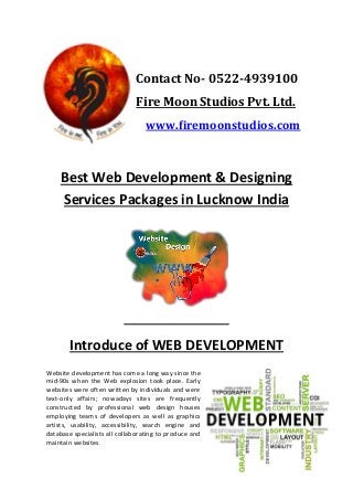Contact No- 0522-4939100 
Fire Moon Studios Pvt. Ltd. 
www.firemoonstudios.com 
Best Web Development & Designing Services Packages in Lucknow India 
Introduce of WEB DEVELOPMENT Website development has come a long way since the mid-90s when the Web explosion took place. Early websites were often written by individuals and were text-only affairs; nowadays sites are frequently constructed by professional web design houses employing teams of developers as well as graphics artists, usability, accessibility, search engine and database specialists all collaborating to produce and maintain websites.  