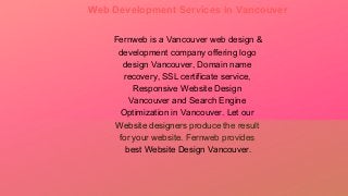 Web Development Services in Vancouver
Fernweb is a Vancouver web design &
development company offering logo
design Vancouver, Domain name
recovery, SSL certificate service,
Responsive Website Design
Vancouver and Search Engine
Optimization in Vancouver. Let our
Website designers produce the result
for your website. Fernweb provides
best Website Design Vancouver.