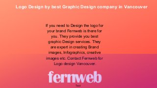 Logo Design by best Graphic Design company in Vancouver
If you need to Design the logo for
your brand Fernweb is there for
you. They provide you best
graphic Design services. They
are expert in creating Brand
images, Infographics, creative
images etc. Contact Fernweb for
Logo design Vancouver.
Text