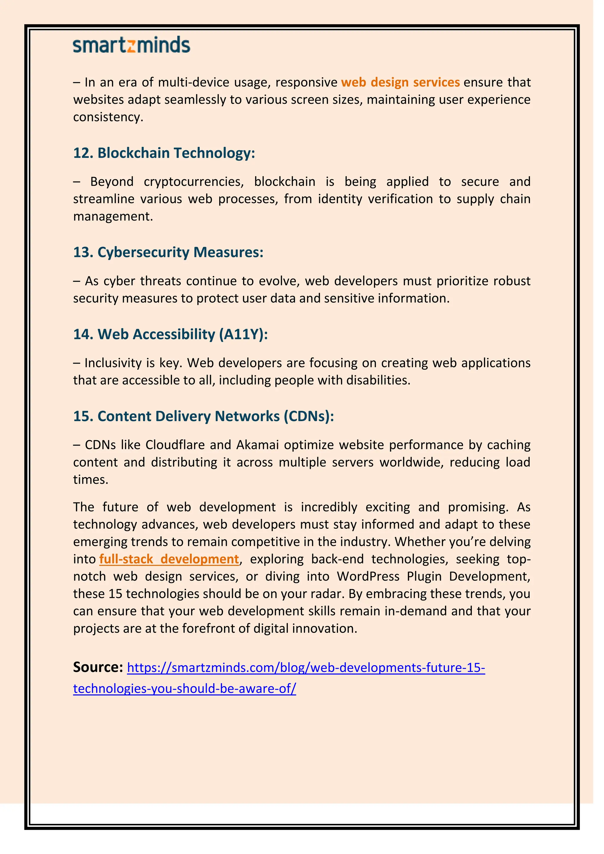 – In an era of multi-device usage, responsive ensure that
web design services
websites adapt seamlessly to various screen sizes, maintaining user experience
consistency.
12. Blockchain Technology:
– Beyond cryptocurrencies, blockchain is being applied to secure and
streamline various web processes, from identity verification to supply chain
management.
13. Cybersecurity Measures:
– As cyber threats continue to evolve, web developers must prioritize robust
security measures to protect user data and sensitive information.
14. Web Accessibility (A11Y):
– Inclusivity is key. Web developers are focusing on creating web applications
that are accessible to all, including people with disabilities.
15. Content Delivery Networks (CDNs):
– CDNs like Cloudflare and Akamai optimize website performance by caching
content and distributing it across multiple servers worldwide, reducing load
times.
The future of web development is incredibly exciting and promising. As
technology advances, web developers must stay informed and adapt to these
emerging trends to remain competitive in the industry. Whether you’re delving
into , exploring back-end technologies, seeking top-
full-stack development
notch web design services, or diving into WordPress Plugin Development,
these 15 technologies should be on your radar. By embracing these trends, you
can ensure that your web development skills remain in-demand and that your
projects are at the forefront of digital innovation.
Source: https://smartzminds.com/blog/web-developments-future-15-
technologies-you-should-be-aware-of/
 