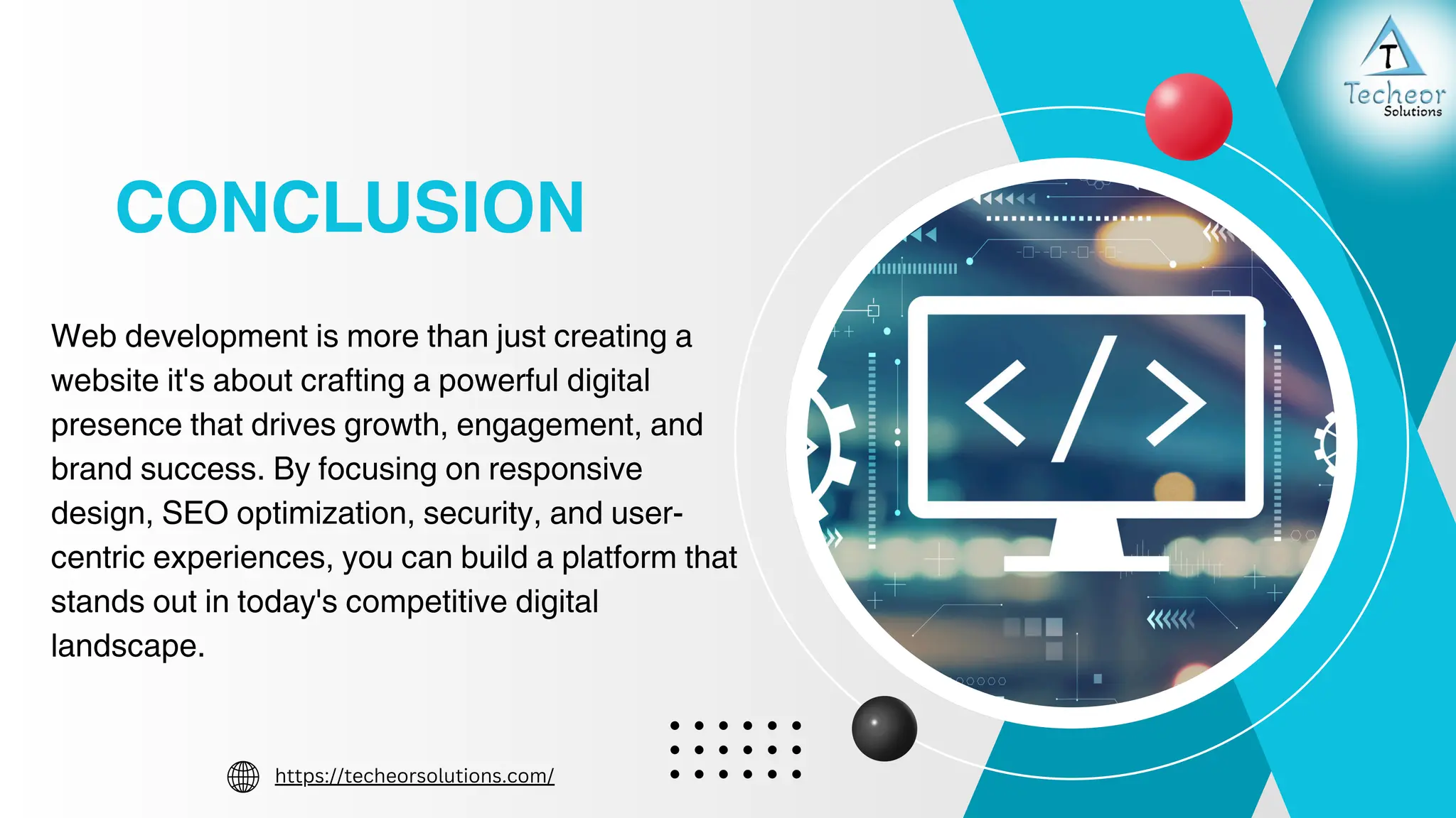 CONCLUSION
Web development is more than just creating a
website it's about crafting a powerful digital
presence that drives growth, engagement, and
brand success. By focusing on responsive
design, SEO optimization, security, and user-
centric experiences, you can build a platform that
stands out in today's competitive digital
landscape.
https://techeorsolutions.com/
 