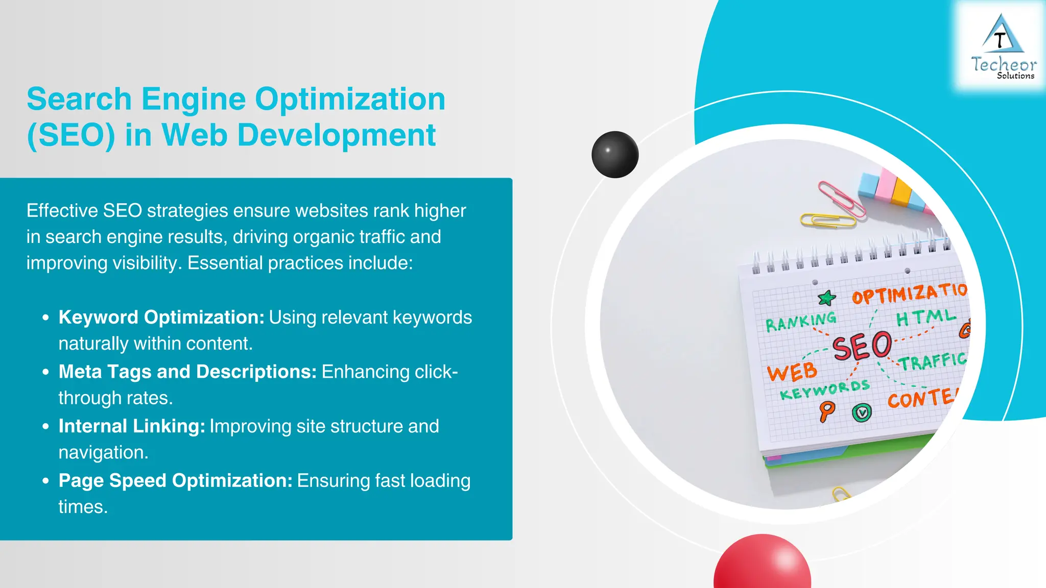 Search Engine Optimization
(SEO) in Web Development
Effective SEO strategies ensure websites rank higher
in search engine results, driving organic traffic and
improving visibility. Essential practices include:
Keyword Optimization: Using relevant keywords
naturally within content.
Meta Tags and Descriptions: Enhancing click-
through rates.
Internal Linking: Improving site structure and
navigation.
Page Speed Optimization: Ensuring fast loading
times.
 