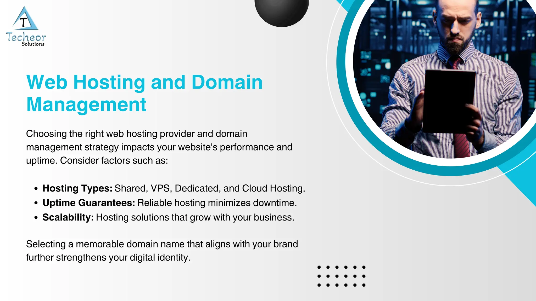 Choosing the right web hosting provider and domain
management strategy impacts your website's performance and
uptime. Consider factors such as:
Hosting Types: Shared, VPS, Dedicated, and Cloud Hosting.
Uptime Guarantees: Reliable hosting minimizes downtime.
Scalability: Hosting solutions that grow with your business.
Selecting a memorable domain name that aligns with your brand
further strengthens your digital identity.
Web Hosting and Domain
Management
 