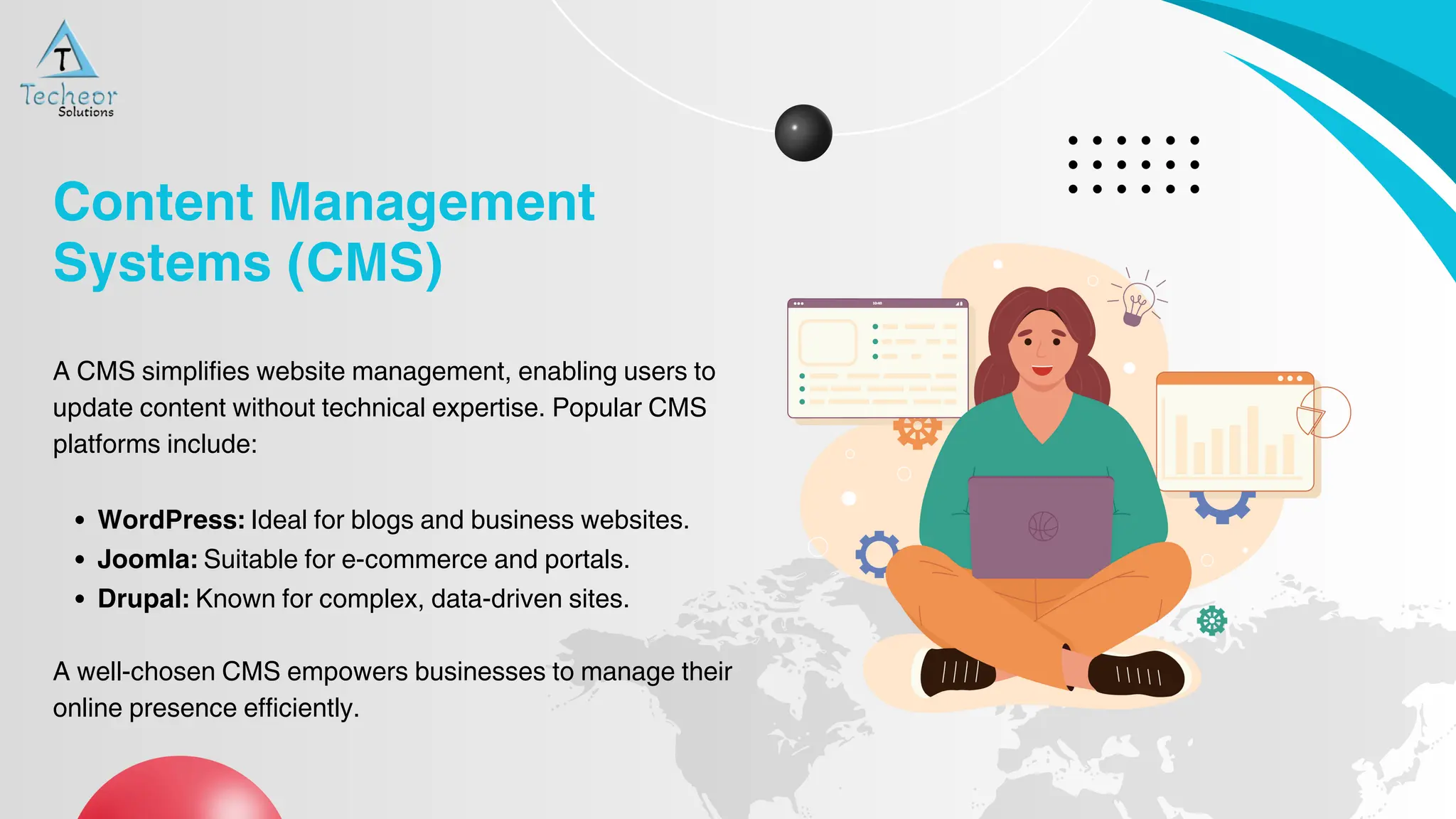 A CMS simplifies website management, enabling users to
update content without technical expertise. Popular CMS
platforms include:
WordPress: Ideal for blogs and business websites.
Joomla: Suitable for e-commerce and portals.
Drupal: Known for complex, data-driven sites.
A well-chosen CMS empowers businesses to manage their
online presence efficiently.
Content Management
Systems (CMS)
 