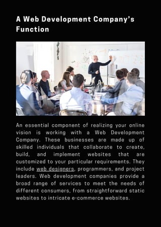 An essential component of realizing your online
vision is working with a Web Development
Company. These businesses are made up of
skilled individuals that collaborate to create,
build, and implement websites that are
customized to your particular requirements. They
include web designers, programmers, and project
leaders. Web development companies provide a
broad range of services to meet the needs of
different consumers, from straightforward static
websites to intricate e-commerce websites.
A Web Development Company’s
Function
 