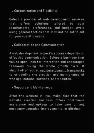 Customization and Flexibility
Select a provider of web development services
that offers solutions tailored to your
requirements, preferences, and budget. Avoid
using general tactics that may not be sufficient
for your specific needs.
Collaboration and Communication
A web development project’s success depends on
effective communication. Select a business that
values open lines for interaction and encourages
teamwork during the whole growth cycle. It
should offer robust web development frameworks
to streamline the creation and maintenance of
web applications, services, and websites.
Support and Maintenance
After the website is live, make sure that the
website creation business offers continuous
assistance and upkeep to take care of any
necessary upgrades, improvements, or glitches.
 