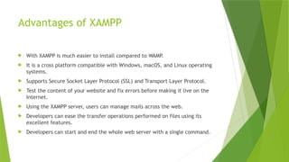 Advantages of XAMPP
 With XAMPP is much easier to install compared to WAMP.
 It is a cross platform compatible with Windows, macOS, and Linux operating
systems.
 Supports Secure Socket Layer Protocol (SSL) and Transport Layer Protocol.
 Test the content of your website and fix errors before making it live on the
Internet.
 Using the XAMPP server, users can manage mails across the web.
 Developers can ease the transfer operations performed on files using its
excellent features.
 Developers can start and end the whole web server with a single command.
 