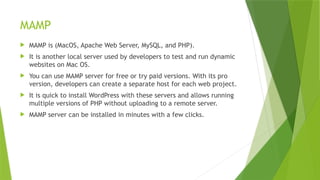 MAMP
 MAMP is (MacOS, Apache Web Server, MySQL, and PHP).
 It is another local server used by developers to test and run dynamic
websites on Mac OS.
 You can use MAMP server for free or try paid versions. With its pro
version, developers can create a separate host for each web project.
 It is quick to install WordPress with these servers and allows running
multiple versions of PHP without uploading to a remote server.
 MAMP server can be installed in minutes with a few clicks.
 