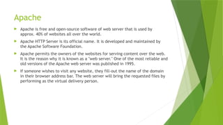 Apache
 Apache is free and open-source software of web server that is used by
approx. 40% of websites all over the world.
 Apache HTTP Server is its official name. It is developed and maintained by
the Apache Software Foundation.
 Apache permits the owners of the websites for serving content over the web.
It is the reason why it is known as a "web server." One of the most reliable and
old versions of the Apache web server was published in 1995.
 If someone wishes to visit any website, they fill-out the name of the domain
in their browser address bar. The web server will bring the requested files by
performing as the virtual delivery person.
 